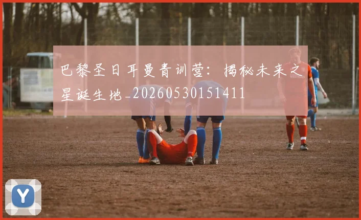 巴黎圣日耳曼青训营：揭秘未来之星诞生地_20260530151411