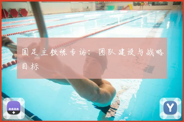 国足主教练专访:团队建设与战略目标