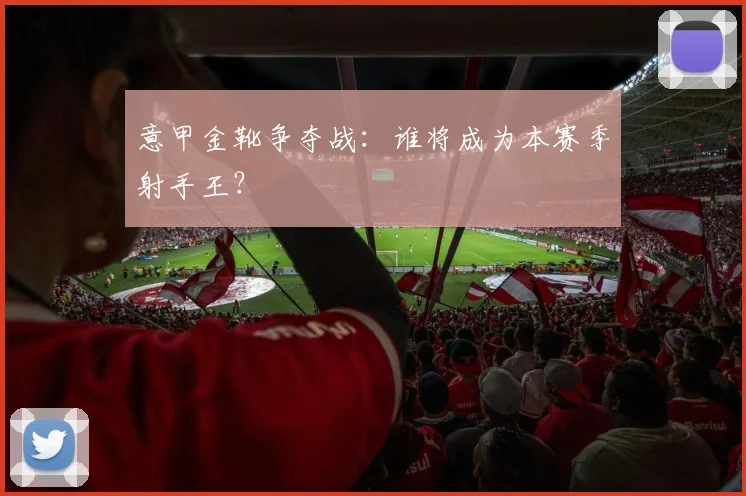 意甲金靴争夺战：谁将成为本赛季射手王？